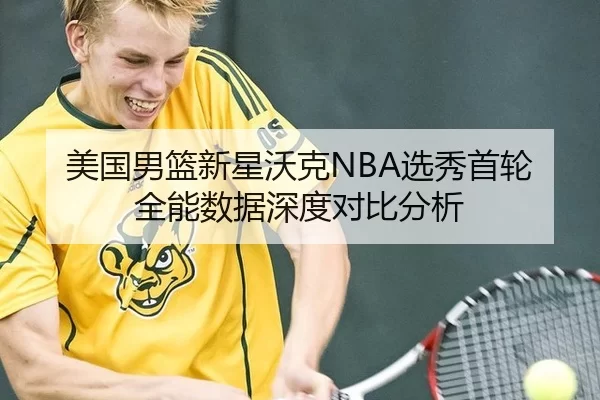 美国男篮新星沃克NBA选秀首轮全能数据深度对比分析