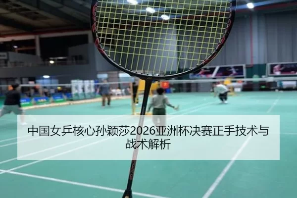 中国女乒核心孙颖莎2026亚洲杯决赛正手技术与战术解析