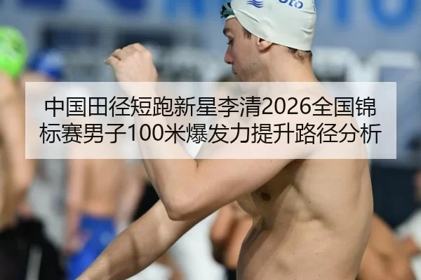 中国田径短跑新星李清2026全国锦标赛男子100米爆发力提升路径分析
